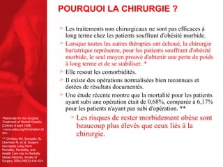 POURQUOI LA CHIRURGIE ? Les traitements non chirurgicaux ne sont pas efficaces à long terme chez les patients souffrant d'obésité morbide. Lorsque toutes les autres thérapies ont échoué, la chirurgie bariatrique représente, pour les patients souffrant d'obésité morbide, le seul moyen prouvé d'obtenir une perte de poids à long terme et de se stabiliser.  * Elle resout les comorbidités. Il existe des opérations normalisées bien reconnues et dotées de résultats documentés.  Une étude récente montre que la mortalité pour les patients ayant subi une opération était de 0,68%, comparée à 6,17% pour les patients n'ayant pas subi d'opération. **  Les risques de rester morbidement obèse sont beaucoup plus élevés que ceux liés à la chirurgie. *Rationale for the Surgical Treatment of Morbid Obesity. [Online] 8 April 1998. <www.asbs.org/html/ration.html>. ** Christou NV, Sampalis JS, Liberman M, et al. Surgery Decreases Long-Term Mortality, Morbidity, and Health Care Use in Morbidly Obese Patients. Annals of Surgery 2004;240(3):416-424. 