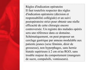 Règles d'indication opératoire II faut toutefois respecter des règles d'indication opératoire (décision et responsabilité collégiale) et un suivi postopératoire strict pour obtenir une réelle efficacité de cette chirurgie encore controversée. Un registre des malades opérés sera une référence dans ce domaine. Schématiquement, on peut proposer un cerclage gastrique par anneau modulable aux patients jeunes (sexe féminin, désir de grossesse), non hyperphages, sans hernie hiatale supérieure à 2 cm et/au RGO, sans trouble majeur du comportement (mangeurs de sucre, compulsifs, vomisseurs). 