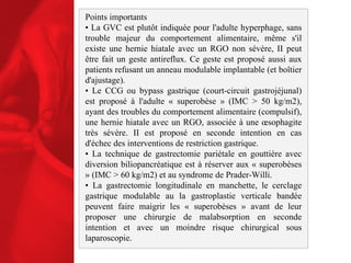 Points importants •  La GVC est plutôt indiquée pour l'adulte hyperphage, sans trouble majeur du comportement alimentaire, même s'il existe une hernie hiatale avec un RGO non sévère, II peut être fait un geste antireflux. Ce geste est proposé aussi aux patients refusant un anneau modulable implantable (et boîtier d'ajustage). •  Le CCG ou bypass gastrique (court-circuit gastrojéjunal) est proposé à l'adulte « superobèse » (IMC > 50 kg/m2), ayant des troubles du comportement alimentaire (compulsif), une hernie hiatale avec un RGO, associée à une œsophagite très sévère. II est proposé en seconde intention en cas d'échec des interventions de restriction gastrique.  •  La technique de gastrectomie pariétale en gouttière avec diversion biliopancréatique est à réserver aux « superobèses » (IMC > 60 kg/m2) et au syndrome de Prader-Willi. •  La gastrectomie longitudinale en manchette, le cerclage gastrique modulable au la gastroplastie verticale bandée peuvent faire maigrir les « superobèses » avant de leur proposer une chirurgie de malabsorption en seconde intention et avec un moindre risque chirurgical sous laparoscopie. 