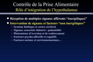 Contrôle de la Prise Alimentaire  Rôle d’intégration de l’hypothalamus Réception de multiples signaux afférents “énergétiques” Intervention de signaux et facteurs “non énergétiques” Système limbique et cortex cérébral Signaux sensoriels élaborés : palatabilité Phénomènes d’aversion et de renforcement Facteurs psycho-affectifs et cognitifs Facteurs sociaux et environnementaux… 