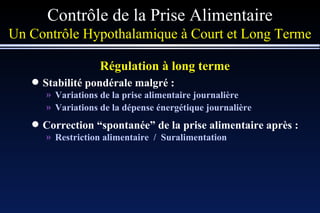 Contrôle de la Prise Alimentaire Un Contrôle Hypothalamique à Court et Long Terme Régulation à long terme   Stabilité pondérale malgré : Variations de la prise alimentaire journalière Variations de la dépense énergétique journalière Correction  “ spontanée ”  de la prise alimentaire après : Restriction alimentaire  /  Suralimentation 