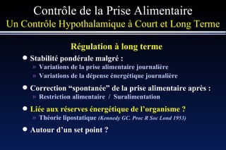 Contrôle de la Prise Alimentaire Un Contrôle Hypothalamique à Court et Long Terme Régulation à long terme   Stabilité pondérale malgré : Variations de la prise alimentaire journalière Variations de la dépense énergétique journalière Correction  “ spontanée ”  de la prise alimentaire après : Restriction alimentaire  /  Suralimentation Liée aux réserves énergétique de l’organisme ? Théorie lipostatique  (Kennedy GC. Proc R Soc Lond 1953) Autour d’un set point ? 
