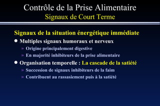Contrôle de la Prise Alimentaire Signaux de Court Terme Signaux de la situation énergétique immédiate Multiples signaux humoraux et nerveux Origine principalement digestive En majorité inhibiteurs de la prise alimentaire Organisation temporelle :  La cascade de la satiété Succession de signaux inhibiteurs de la faim Contribuent au rassasiement puis à la satiété 