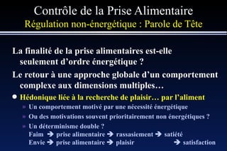 Contrôle de la Prise Alimentaire Régulation non-énergétique :   Parole de Tête La finalité de la prise alimentaires est-elle seulement d’ordre énergétique ? Le retour à une approche globale d’un comportement complexe aux dimensions multiples… Hédonique liée à la recherche de plaisir… par l’aliment Un comportement motivé par une nécessité énergétique Ou des motivations souvent prioritairement non énergétiques ? Un déterminisme double ? Faim    prise alimentaire    rassasiement    satiété Envie    prise alimentaire    plaisir   satisfaction 