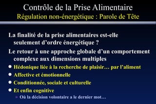 Contrôle de la Prise Alimentaire Régulation non-énergétique :   Parole de Tête La finalité de la prise alimentaires est-elle seulement d’ordre énergétique ? Le retour à une approche globale d’un comportement complexe aux dimensions multiples Hédonique liée à la recherche de plaisir… par l’aliment Affective et émotionnelle Conditionnée, sociale et culturelle Et enfin cognitive Où la décision volontaire a le dernier mot…  