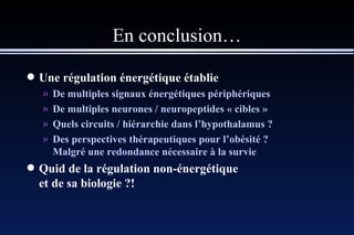 En conclusion… Une régulation énergétique établie De multiples signaux énergétiques périphériques De multiples neurones / neuropeptides « cibles » Quels circuits / hiérarchie dans l’hypothalamus ?   Des perspectives thérapeutiques pour l’obésité ? Malgré une redondance nécessaire à la survie Quid de la régulation non-énergétique et de sa biologie ?! 