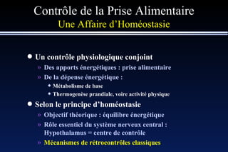 Contrôle de la Prise Alimentaire Une Affaire d’Homéostasie Un contrôle physiologique conjoint Des apports énergétiques : prise alimentaire De la dépense énergétique : Métabolisme de base Thermogenèse prandiale, voire activité physique Selon le principe d’homéostasie Objectif théorique : équilibre énergétique Rôle essentiel du système nerveux central : Hypothalamus = centre de contrôle Mécanismes de rétrocontrôles classiques 