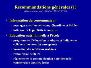 Recommandations générales (1) (Basdevant et  coll., Diabète Métab 1998) Information du consommateur messages nutritionnels compréhensibles et lisibles lutte contre la publicité trompeuse Education nutritionnelle à l'école programmes d'éducation pratiques et ludiques en collaboration avec les enseignants formation des médecins scolaires restauration scolaire réglementer la communication nutritionnelle commerciale dans les écoles 