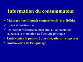 Information du consommateur  Messages nutritionnels compréhensibles et lisibles   sans stigmatisation  en faisant référence au bien être, à l’alimentation  saine et à la promotion de l’activité physique Lutte contre la publicité , les allégations trompeuses Amélioration de l’étiquetage 
