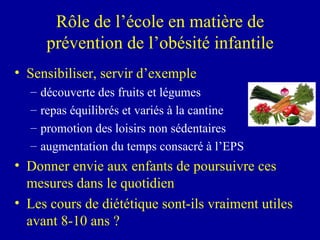 Rôle de l’école en matière de prévention de l’obésité infantile Sensibiliser, servir d’exemple découverte des fruits et légumes repas équilibrés et variés à la cantine promotion des loisirs non sédentaires augmentation du temps consacré à l’EPS Donner envie aux enfants de poursuivre ces mesures dans le quotidien Les cours de diététique sont-ils vraiment utiles avant 8-10 ans ? 