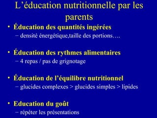 L’éducation nutritionnelle par les parents É ducation des quantités ingérées densité énergétique,taille des portions…. É ducation des rythmes alimentaires 4 repas / pas de grignotage É ducation de l’équilibre nutritionnel glucides complexes > glucides simples > lipides Education du goût répéter les présentations 