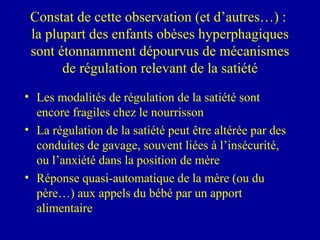 Constat de cette observation (et d’autres…) :  la plupart des enfants obèses hyperphagiques sont étonnamment dépourvus de mécanismes de régulation relevant de la satiété Les modalités de régulation de la satiété sont encore fragiles chez le nourrisson La régulation de la satiété peut être altérée par des conduites de gavage, souvent liées à l’insécurité, ou l’anxiété dans la position de mère Réponse quasi-automatique de la mère (ou du père…) aux appels du bébé par un apport alimentaire 