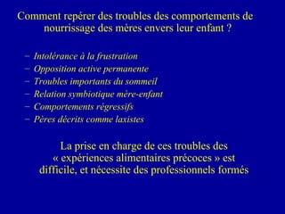 Comment repérer des troubles des comportements de nourrissage des mères envers leur enfant ? Intolérance à la frustration Opposition active permanente Troubles importants du sommeil  Relation symbiotique mère-enfant Comportements régressifs Pères décrits comme laxistes La prise en charge de ces troubles des « expériences alimentaires précoces » est difficile, et nécessite des professionnels formés 