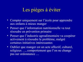 Les pièges à éviter Compter uniquement sur l’école pour apprendre aux enfants à mieux manger Penser que l’information nutritionnelle va tout résoudre en prévention primaire Penser que l’industrie agroalimentaire va coopérer activement à résoudre le problème, malgré certaines initiatives intéressantes Oublier que manger est un acte affectif, culturel, religieux …, comportement que l’on ne change pas sur ordonnance … 
