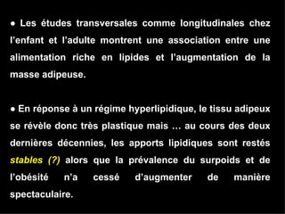 ●  Les études transversales comme longitudinales chez l’enfant et l’adulte montrent une association entre une alimentation riche en lipides et l’augmentation de la masse adipeuse. ●  En réponse à un régime hyperlipidique, le tissu adipeux se révèle donc très plastique mais … au cours des deux dernières décennies, les apports lipidiques sont restés  stables (?)  alors que la prévalence du surpoids et de l’obésité n’a cessé d’augmenter de manière spectaculaire.   