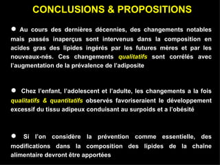 CONCLUSIONS & PROPOSITIONS ●   Au cours des dernières décennies, des changements notables mais passés inaperçus sont intervenus dans la composition en acides gras des lipides ingérés par les futures mères et par les nouveaux-nés.  Ces changements  qualitatifs  sont corrélés avec l’augmentation de la prévalence de l’adiposite   ●   Chez l’enfant, l’adolescent et l’adulte, les changements a la fois  qualitatifs & quantitatifs  observés favoriseraient le développement excessif du tissu adipeux conduisant au surpoids et a l’obésité   ●  Si l’on considère la prévention comme essentielle, des modifications dans la composition des lipides de la chaîne alimentaire devront être apportées   