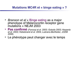 Mutations MC4R et « binge eating » ? Branson et al  «  Binge eating  as a major phenotype of Melanocortin receptor gene mutations  » NEJM 2003  Pas confirmé   ( Farooqi et al. 2003; Gotoda 2003; Herpertz et al. 2003; Hebebrand et al. 2004, Lubrano-Berthelier, JCEM 2006 ) Le phénotype peut changer avec le temps 