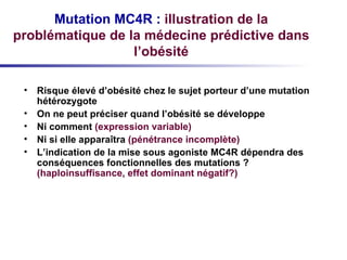Mutation MC4R :   illustration de la problématique de la médecine prédictive dans l’obésité Risque élevé d’obésité chez le sujet porteur d’une mutation hétérozygote On ne peut préciser quand l’obésité se développe Ni comment  (expression variable) Ni si elle apparaîtra  (pénétrance incomplète) L’indication de la mise sous agoniste MC4R dépendra des conséquences fonctionnelles des mutations ?  (haploinsuffisance, effet dominant négatif?) 