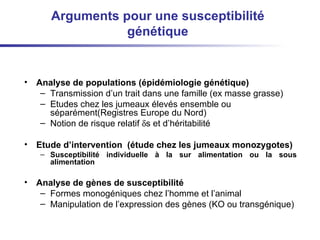 Arguments pour une susceptibilité génétique Analyse de populations ( épidémiologie génétique )  Transmission d’un trait dans une famille (ex masse grasse)  Etudes chez les jumeaux élevés ensemble ou séparément(Registres Europe du Nord) Notion de risque relatif   s et d’héritabilité Etude d’intervention  ( étude chez les jumeaux monozygotes ) Susceptibilité individuelle à la sur alimentation ou la sous alimentation  Analyse de gènes de susceptibilité Formes monogéniques chez l’homme et l’animal Manipulation de l’expression des gènes (KO ou transgénique) 