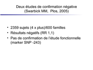 Deux études de confirmation négative (Swarbick MM,  Plos, 2005) 2359 sujets (4 x plus)/600 familles Résultats négatifs (RR 1,1) Pas de confirmation de l’étude fonctionnelle (marker SNP -243) 