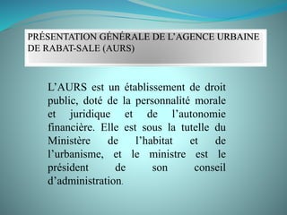PRÉSENTATION GÉNÉRALE DE L’AGENCE URBAINE
DE RABAT-SALE (AURS)
L’AURS est un établissement de droit
public, doté de la personnalité morale
et juridique et de l’autonomie
financière. Elle est sous la tutelle du
Ministère de l’habitat et de
l’urbanisme, et le ministre est le
président de son conseil
d’administration.
 