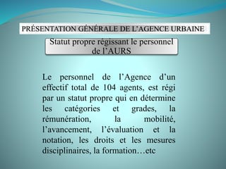 Le personnel de l’Agence d’un
effectif total de 104 agents, est régi
par un statut propre qui en détermine
les catégories et grades, la
rémunération, la mobilité,
l’avancement, l’évaluation et la
notation, les droits et les mesures
disciplinaires, la formation…etc
PRÉSENTATION GÉNÉRALE DE L’AGENCE URBAINE
Statut propre régissant le personnel
de l’AURS
 