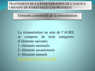 La rémunération au sein de l’AURS
se compose de trois catégories
d’éléments suivants:
1- éléments mensuels
2- éléments occasionnels
3- éléments annuels
amendement 2018 (1).pdf
TRAITEMENT DE LA REMUNERATION DE L’AGENCE
URBAINE DE RABAT-SALE: CAS PRATIQUE
Eléments constitutifs de la rémunération
 