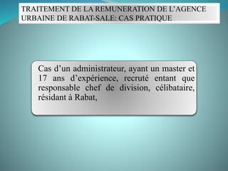 TRAITEMENT DE LA REMUNERATION DE L’AGENCE
URBAINE DE RABAT-SALE: CAS PRATIQUE
Cas d’un administrateur, ayant un master et
17 ans d’expérience, recruté entant que
responsable chef de division, célibataire,
résidant à Rabat,
 