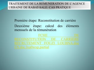TRAITEMENT DE LA REMUNERATION DE L’AGENCE
URBAINE DE RABAT-SALE: CAS PRATIQUE
Première étape: Reconstitution de carrière
Deuxième étape: calcul des éléments
mensuels de la rémunération
FCHE DE
RECONSTITUTION DE CARRIERE
RECRUTEMENT FOUZI LOUBNA.doc
CS.doc.lxu0wxp.partial
 