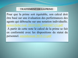 TRAITEMENT DE LA PRIME
Pour que la prime soit équitable, son calcul doit
être basé sur une évaluation des performances des
agents qui débouche sur une notation individuelle.
autresfiche éval 20191128_14481607 (1).pdf
À partir de cette note le calcul de la prime se fait
en conformité avec les dispositions du statut du
personnel. amendement 2018 (1).pdf
 