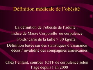 Définition médicale de l’obésité La définition de l’obésité de l’adulte :  Indice de Masse Corporelle  ou corpulence Poids/ carré de la taille > 30 kg/m2  Définition basée sur des statistiques d’assurance décès / invalidité des compagnies américaines. Chez l’enfant, courbes  IOTF de corpulence selon l’age depuis l’an 2000  