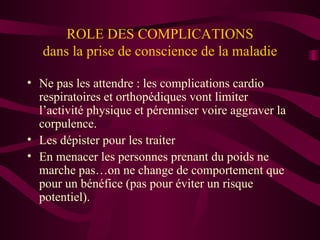 ROLE DES COMPLICATIONS dans la prise de conscience de la maladie Ne pas les attendre : les complications cardio respiratoires et orthopédiques vont limiter l’activité physique et pérenniser voire aggraver la corpulence. Les dépister pour les traiter En menacer les personnes prenant du poids ne marche pas…on ne change de comportement que pour un bénéfice (pas pour éviter un risque potentiel).  