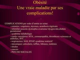 Obésité Une vraie maladie par ses complications! . COMPLICATIONS   par ordre d’entrée en scène: - cutanées: vergetures, mycoses, acanthosis nigricans - infertilité associée dystrophie ovarienne//dysgravidie,diabète gestationnel - syndrôme métabolique  - cardio vasculaires: HTA , coronaropathie, thromboses veineuses et embolies, AVC… - respiratoires: SAS, HTAP, syndrôme restrictif - mécaniques: articulaire, refflux, lithiases, oedèmes - rénales - cancers  - PSYCHO SOCIALES 