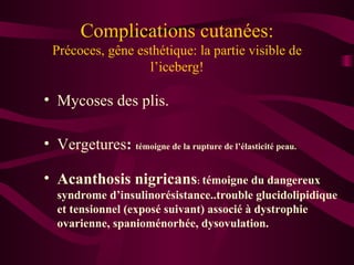 Complications cutanées: Précoces, gêne esthétique: la partie visible de l’iceberg! Mycoses des plis. Vergetures :  témoigne de la rupture de l’élasticité peau. Acanthosis nigricans :  témoigne du dangereux syndrome d’insulinorésistance..trouble glucidolipidique et tensionnel (exposé suivant) associé à dystrophie ovarienne, spanioménorhée, dysovulation. 