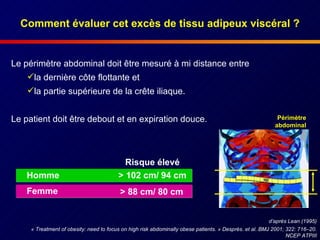 Comment évaluer cet excès de tissu adipeux viscéral ? Le périmètre abdominal doit être mesuré à mi distance entre  la dernière côte flottante et  la partie supérieure de la crête iliaque. Le patient doit être debout et en expiration douce. «  Treatment of obesity: need to focus on high risk abdominally obese patients.  »  Després. et al. BMJ 2001; 322: 716–20. NCEP ATPIII Risque élevé > 102 cm/ 94 cm Homme > 88 cm/ 80 cm Femme  d’après Lean (1995) Périmètre abdominal 