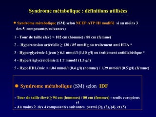 Syndrome métabolique : définitions utilisées    Syndrome métabolique   (SM) selon  IDF  -  Tour de taille élevé  ≥ 94 cm (hommes) / 80 cm (femmes)  - seuils européens et - Au moins 2  des 4 composantes suivantes  parmi (2), (3), (4), et (5) 5 -   HypoHDLémie <  1.04 mmol/l (0.4 g/l) (homme) / 1.29 mmol/l (0.5 g/l) (femme) 4 -   Hypertriglycéridémie  ≥ 1.7 mmol/l (1.5 g/l)  3 -   Hyperglycémie à jeun  ≥ 6.1 mmol/l (1.10 g/l) ou traitement antidiabétique * 2 -  Hypertension artérielle  ≥ 130 / 85 mmHg ou traitement anti HTA * 1 -   Tour de taille élevé > 102 cm (homme) / 88 cm (femme) Syndrome métabolique   (SM) selon   NCEP ATP III modifié  si au moins 3  des 5  composantes suivantes :  