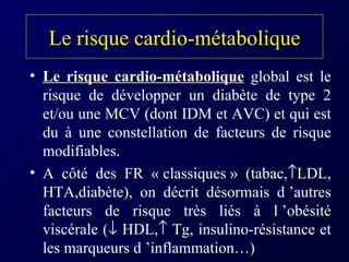 Le risque cardio-métabolique Le risque cardio-métabolique  global est le risque de développer un diabète de type 2 et/ou une MCV (dont IDM et AVC) et qui est du à une constellation de facteurs de risque modifiables. A côté des FR « classiques » (tabac,  LDL, HTA,diabète), on décrit désormais d ’autres facteurs de risque très liés à l ’obésité viscérale (   HDL,   Tg, insulino-résistance et les marqueurs d ’inflammation…) 