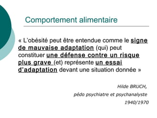 Comportement alimentaire « L’obésité peut être entendue comme le  signe   de mauvaise adaptation  (qui) peut constituer  une défense contre un risque plus grave  (et) représente  un essai d’adaptation  devant une situation donnée » Hilde BRUCH,  pédo psychiatre et psychanalyste  1940/1970 