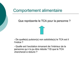 Comportement alimentaire Que représente le TCA pour la personne ? De quelle(s) pulsion(s) non satisfaite(s) le TCA est il l’indice ? Quelle est l’excitation émanant de l’intérieur de la personne qui n’a pu être réduite ? Et que le TCA chercherait à réduire ? 