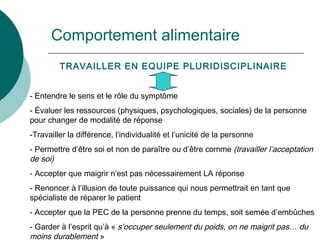 Comportement alimentaire TRAVAILLER EN EQUIPE PLURIDISCIPLINAIRE Entendre le sens et le rôle du symptôme Évaluer les ressources (physiques, psychologiques, sociales) de la personne pour changer de modalité de réponse Travailler la différence, l’individualité et l’unicité de la personne Permettre d’être soi et non de paraître ou d’être comme  (travailler l’acceptation de soi) Accepter que maigrir n’est pas nécessairement LA réponse Renoncer à l’illusion de toute puissance qui nous permettrait en tant que spécialiste de réparer le patient Accepter que la PEC de la personne prenne du temps, soit semée d’embûches Garder à l’esprit qu’à «  s’occuper seulement du poids, on ne maigrit pas… du moins durablement  » 