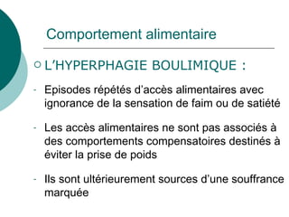 Comportement alimentaire L’HYPERPHAGIE BOULIMIQUE : Episodes répétés d’accès alimentaires avec ignorance de la sensation de faim ou de satiété Les accès alimentaires ne sont pas associés à des comportements compensatoires destinés à éviter la prise de poids Ils sont ultérieurement sources d’une souffrance marquée 