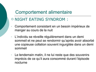 Comportement alimentaire NIGHT EATING SYNDROM : Comportement consistant en un besoin impérieux de manger au cours de la nuit L’individu se réveille régulièrement dans un demi sommeil et ne peut se rendormir qu’après avoir absorbé une copieuse collation souvent ingurgitée dans un demi sommeil Le lendemain matin, il ne lui reste que des souvenirs imprécis de ce qu’il aura consommé durant l’épisode nocturne 