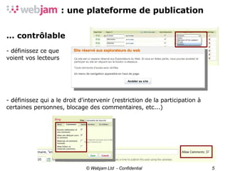 © Webjam Ltd  - Confidential ... contrôlable - définissez ce que voient vos lecteurs - définissez qui a le droit d'intervenir (restriction de la participation à certaines personnes, blocage des commentaires, etc...)‏ 
