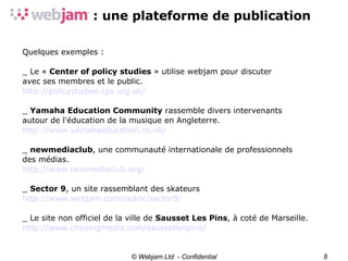 © Webjam Ltd  - Confidential Quelques exemples : _ Le «  Center of policy studies  » utilise webjam pour discuter avec ses membres et le public. http://policystudies.cps.org.uk/ _  Yamaha Education Community  rassemble divers intervenants  autour de l'éducation de la musique en Angleterre. http://www.yamahaeducation.co.uk/ _  newmediaclub , une communauté internationale de professionnels des médias. http://www.newmediaclub.org/ _  Sector 9 , un site rassemblant des skateurs http://www.webjam.com/cedric/sector9/ _ Le site non officiel de la ville de  Sausset Les Pins , à coté de Marseille. http://www.chouingmedia.com/saussetlespins/ 