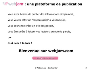 : une plateforme de publication © Webjam Ltd  - Confidential Vous avez besoin de publier des informations simplement, vous voulez offrir un “réseau social” à vos lecteurs, vous souhaitez créer un site collaboratif, vous êtes prêts à laisser vos lecteurs prendre la parole, ou tout cela à la fois ? Bienvenue sur webjam.com 