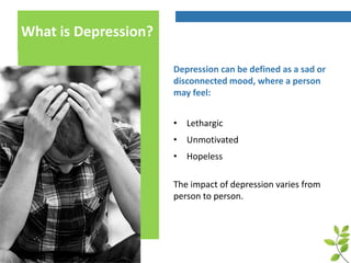 What is Depression?
Depression can be defined as a sad or
disconnected mood, where a person
may feel:
• Lethargic
• Unmotivated
• Hopeless
The impact of depression varies from
person to person.
 