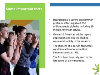 Some Important facts
• Depression is a severe but common
problem, affecting about 350
million people globally, including 19
million American adults.
• One in 10 American adults report
depression and it is the leading
cause of disability in the country.
• The chances of a person facing this
condition at least once in their
lifetime stands at 17%.
• The first bout is usually seen in the
late teens or early twenties.
 