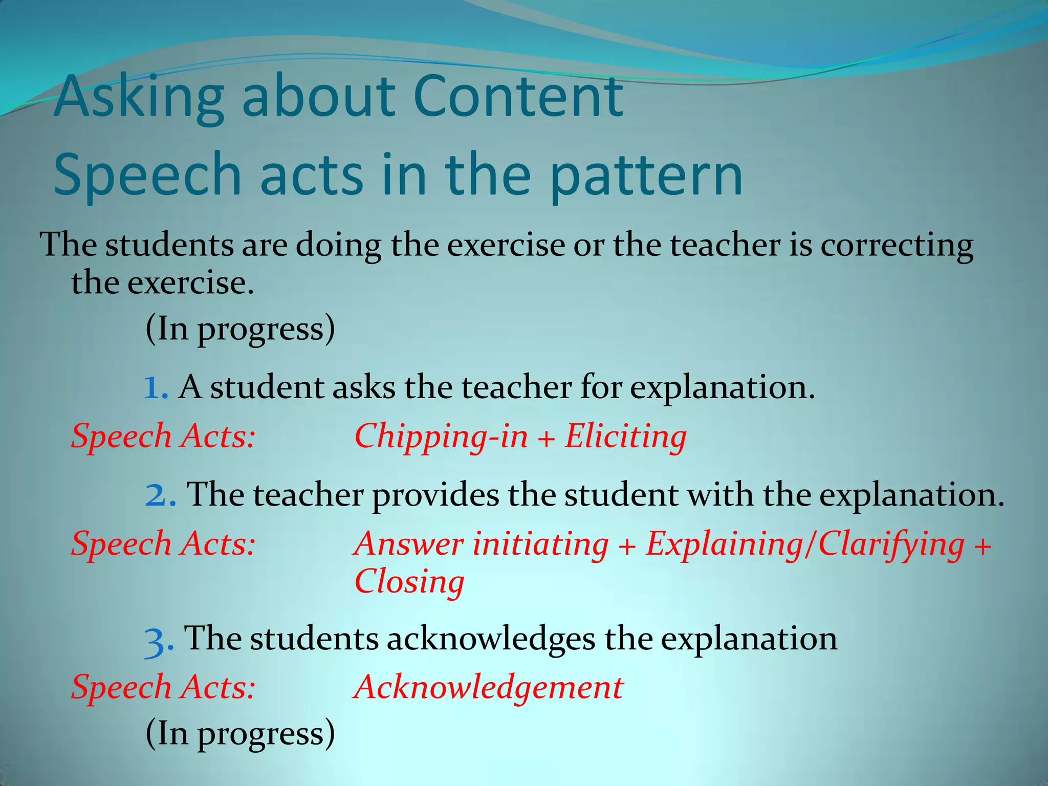 Asking about ContentSpeech acts in the patternThe students are doing the exercise or the teacher is correcting the exercise.		(In progress)1. A student asks the teacher for explanation.Speech Acts:	Chipping-in + Eliciting2. The teacher provides the student with the explanation.Speech Acts:	Answer initiating + Explaining/Clarifying + 			Closing3. The students acknowledges the explanationSpeech Acts:	Acknowledgement		(In progress)	