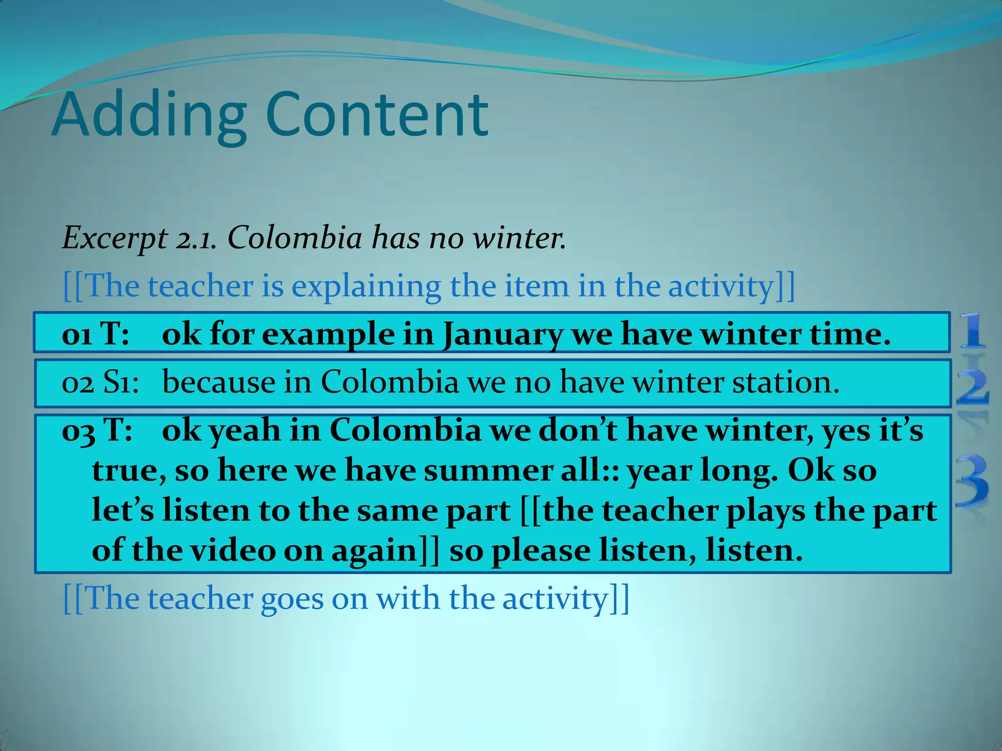 Adding ContentExcerpt 2.1. Colombia has no winter.[[The teacher is explaining the item in the activity]]01 T: 	ok for example in January we have winter time.02 S1: 	because in Colombia we no have winter station.03 T: 	ok yeah in Colombia we don’t have winter, yes it’s true, so here we have summer all:: year long. Ok so let’s listen to the same part [[the teacher plays the part of the video on again]] so please listen, listen.[[The teacher goes on with the activity]]123