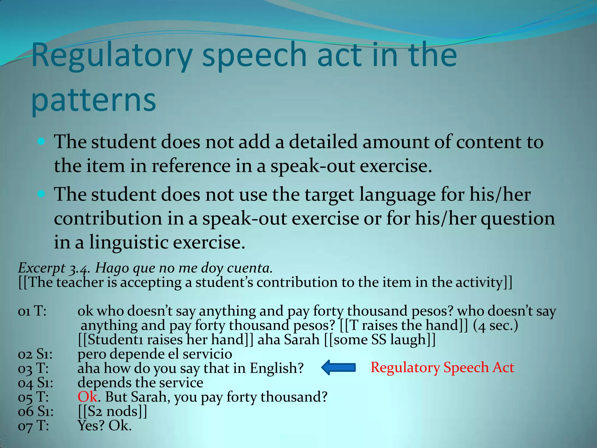 Regulatory speech act in the patternsThe student does not add a detailed amount of content to the item in reference in a speak-out exercise. The student does not use the target language for his/her contribution in a speak-out exercise or for his/her question in a linguistic exercise. Excerpt 3.4. Hago que no me doy cuenta.[[The teacher is accepting a student’s contribution to the item in the activity]]01 T: 	ok who doesn’t say anything and pay forty thousand pesos? who doesn’t say 	 anything and pay forty thousand pesos? [[T raises the hand]] (4 sec.) 	[[Student1 raises her hand]] aha Sarah [[some SS laugh]] 02 S1: 	perodepende el servicio03 T: 	aha how do you say that in English?04 S1: 	depends the service05 T: 	Ok. But Sarah, you pay forty thousand?06 S1: 	[[S2 nods]] 07 T: 	Yes? Ok. Regulatory Speech Act